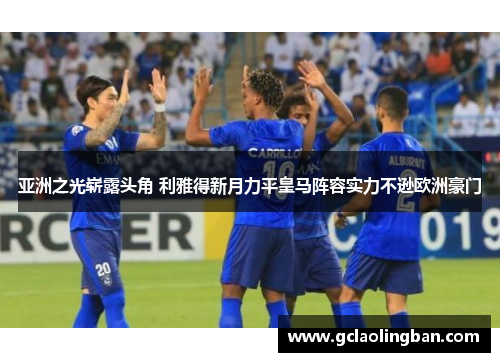亚洲之光崭露头角 利雅得新月力平皇马阵容实力不逊欧洲豪门