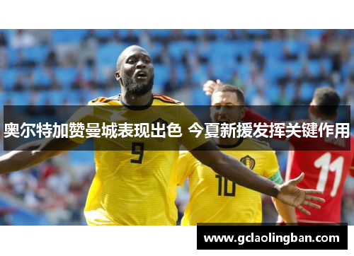 奥尔特加赞曼城表现出色 今夏新援发挥关键作用