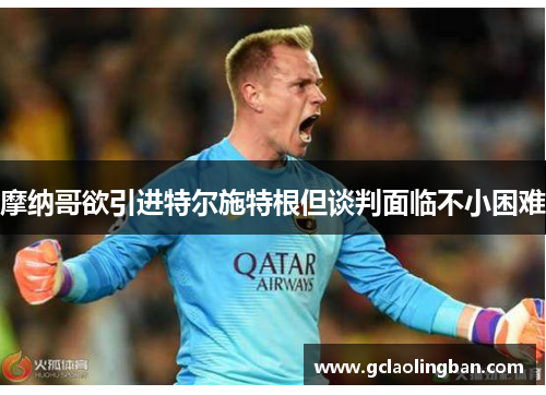 摩纳哥欲引进特尔施特根但谈判面临不小困难